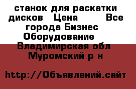 станок для раскатки дисков › Цена ­ 75 - Все города Бизнес » Оборудование   . Владимирская обл.,Муромский р-н